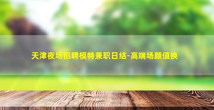 天津夜场招聘模特兼职日结-高端场颜值换